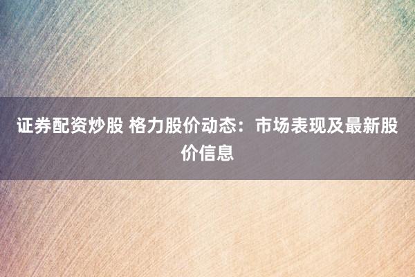 证券配资炒股 格力股价动态：市场表现及最新股价信息