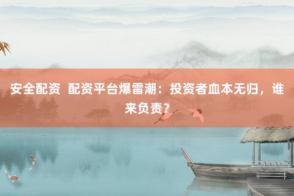 安全配资  配资平台爆雷潮：投资者血本无归，谁来负责？