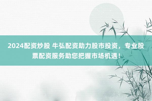 2024配资炒股 牛弘配资助力股市投资，专业股票配资服务助您把握市场机遇！