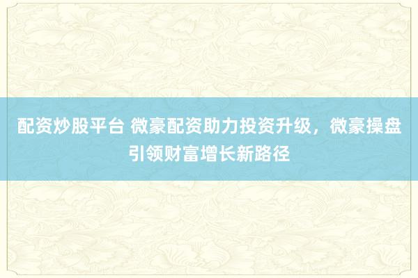 配资炒股平台 微豪配资助力投资升级，微豪操盘引领财富增长新路径