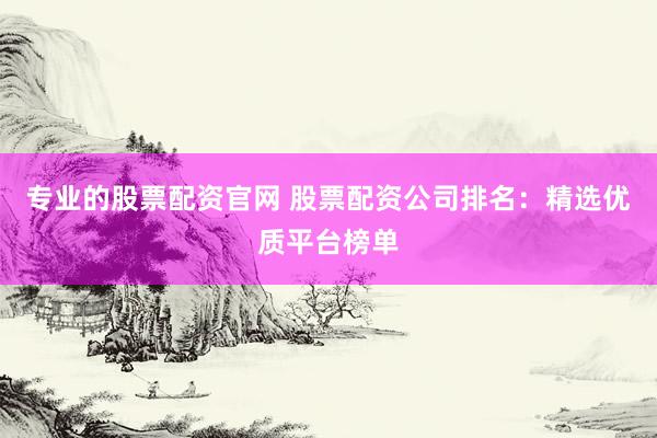 专业的股票配资官网 股票配资公司排名：精选优质平台榜单