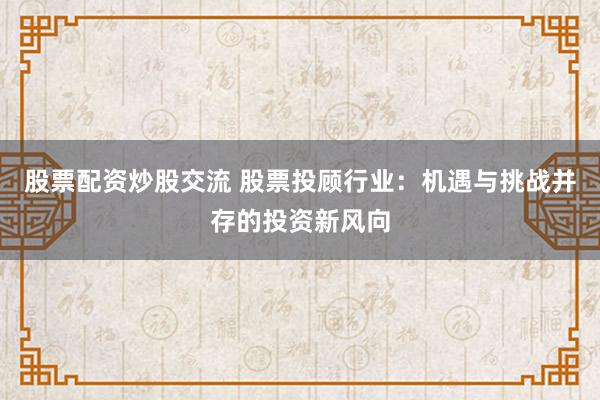 股票配资炒股交流 股票投顾行业：机遇与挑战并存的投资新风向