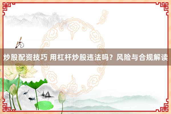 炒股配资技巧 用杠杆炒股违法吗？风险与合规解读