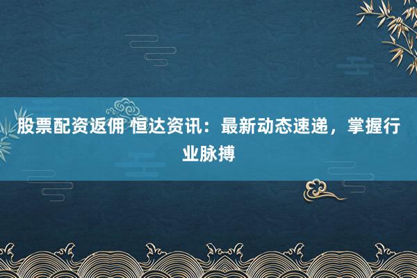 股票配资返佣 恒达资讯：最新动态速递，掌握行业脉搏