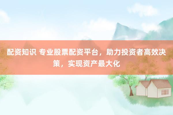 配资知识 专业股票配资平台，助力投资者高效决策，实现资产最大化