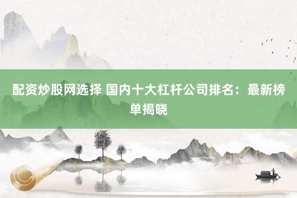 配资炒股网选择 国内十大杠杆公司排名：最新榜单揭晓