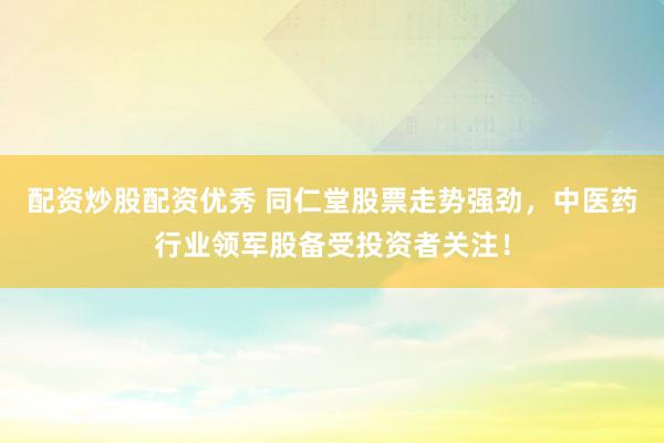 配资炒股配资优秀 同仁堂股票走势强劲，中医药行业领军股备受投资者关注！