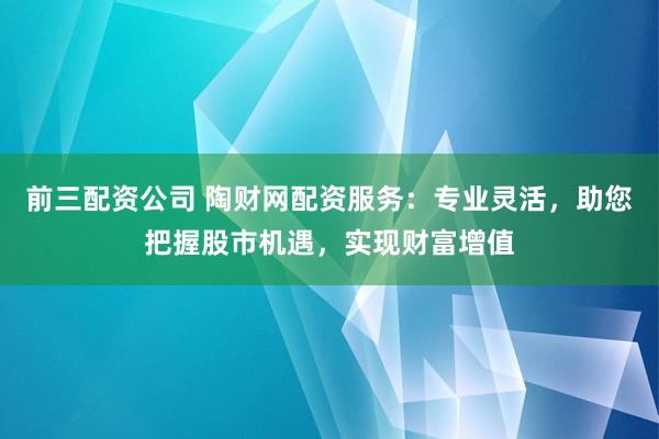 前三配资公司 陶财网配资服务：专业灵活，助您把握股市机遇，实现财富增值