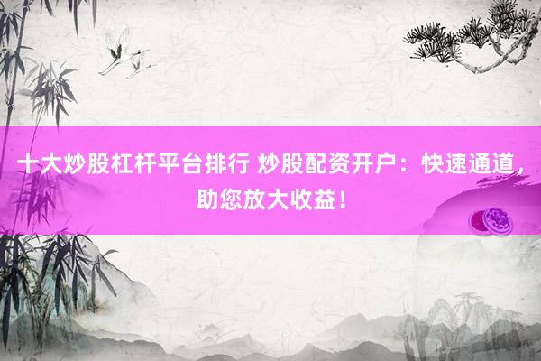 十大炒股杠杆平台排行 炒股配资开户：快速通道，助您放大收益！