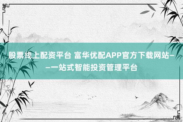 股票线上配资平台 富华优配APP官方下载网站——一站式智能投资管理平台