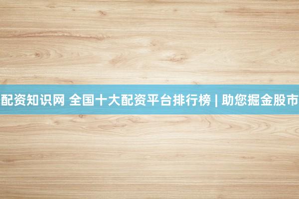 配资知识网 全国十大配资平台排行榜 | 助您掘金股市