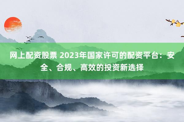 网上配资股票 2023年国家许可的配资平台：安全、合规、高效的投资新选择