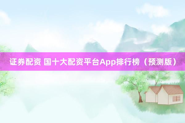 证券配资 国十大配资平台App排行榜（预测版）