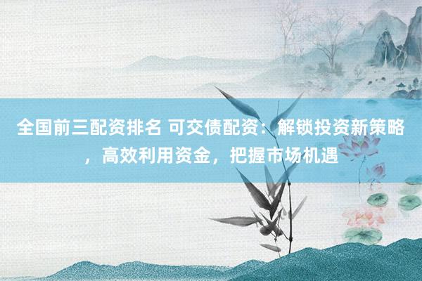 全国前三配资排名 可交债配资：解锁投资新策略，高效利用资金，把握市场机遇