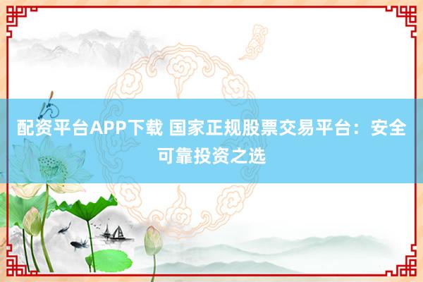 配资平台APP下载 国家正规股票交易平台：安全可靠投资之选