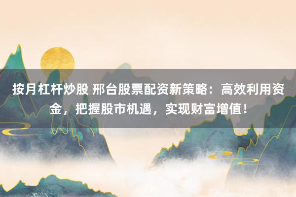 按月杠杆炒股 邢台股票配资新策略：高效利用资金，把握股市机遇，实现财富增值！