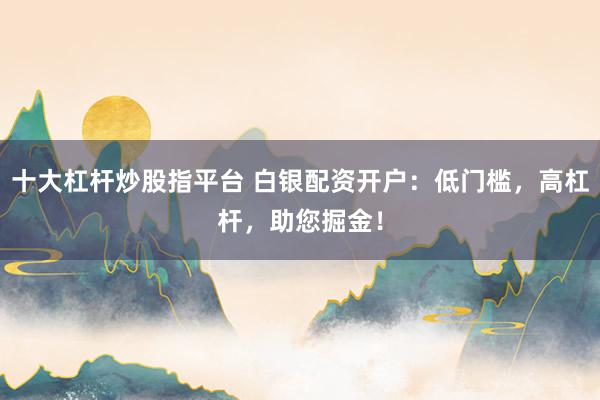 十大杠杆炒股指平台 白银配资开户：低门槛，高杠杆，助您掘金！