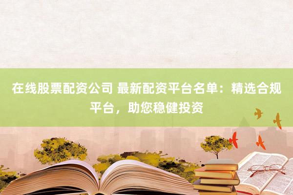 在线股票配资公司 最新配资平台名单：精选合规平台，助您稳健投资