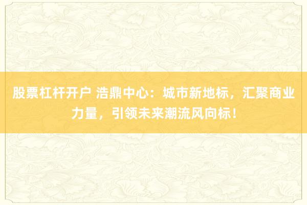 股票杠杆开户 浩鼎中心：城市新地标，汇聚商业力量，引领未来潮流风向标！