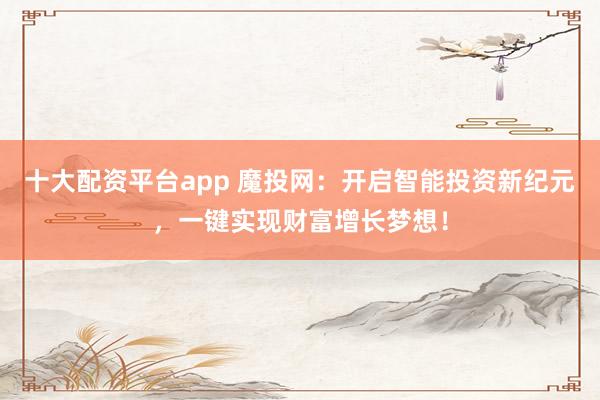 十大配资平台app 魔投网：开启智能投资新纪元，一键实现财富增长梦想！