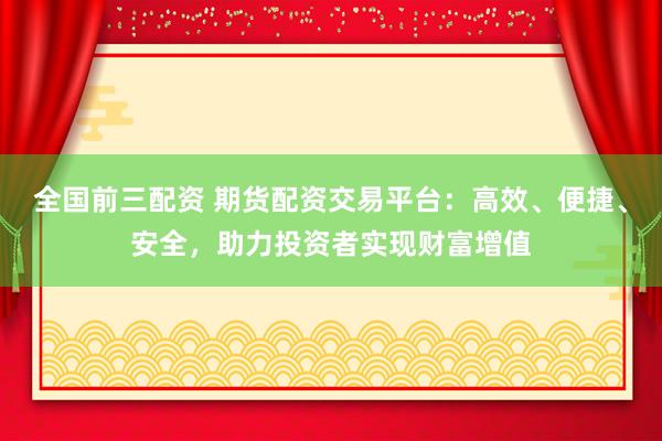 全国前三配资 期货配资交易平台：高效、便捷、安全，助力投资者实现财富增值