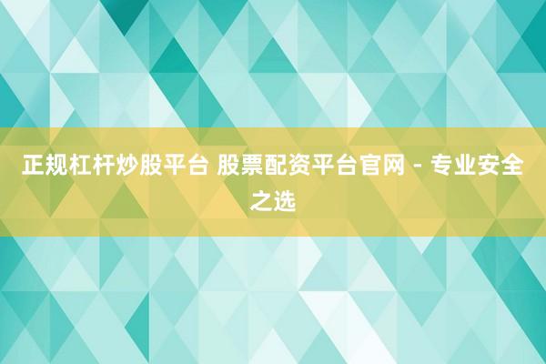 正规杠杆炒股平台 股票配资平台官网 - 专业安全之选