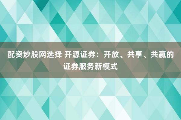 配资炒股网选择 开源证券：开放、共享、共赢的证券服务新模式