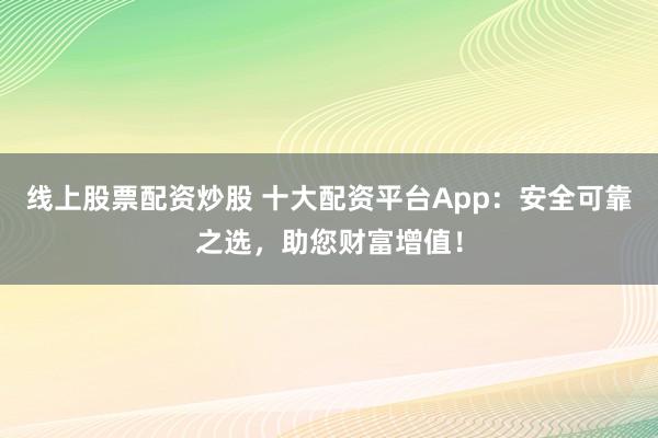 线上股票配资炒股 十大配资平台App：安全可靠之选，助您财富增值！