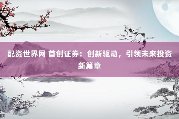 配资世界网 首创证券：创新驱动，引领未来投资新篇章