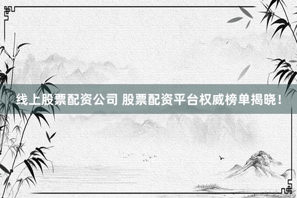 线上股票配资公司 股票配资平台权威榜单揭晓！