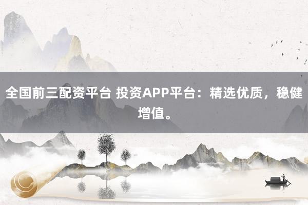 全国前三配资平台 投资APP平台：精选优质，稳健增值。