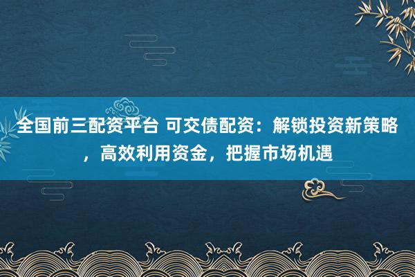 全国前三配资平台 可交债配资：解锁投资新策略，高效利用资金，把握市场机遇