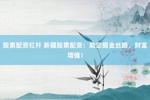 股票配资杠杆 新疆股票配资：助您掘金丝路，财富增值！