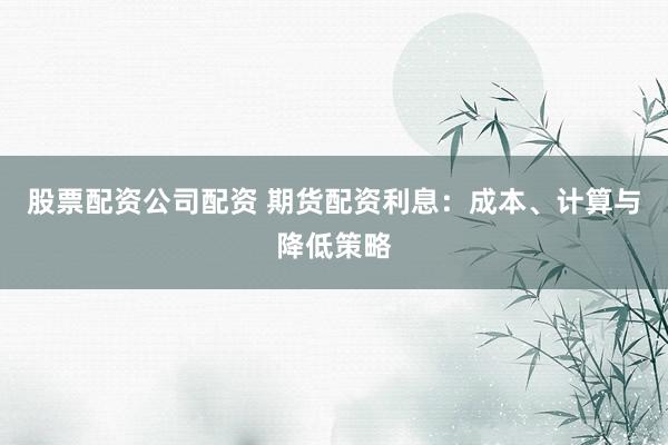 股票配资公司配资 期货配资利息：成本、计算与降低策略