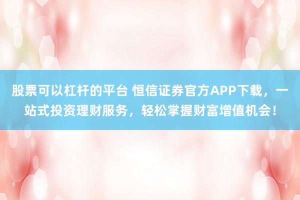 股票可以杠杆的平台 恒信证券官方APP下载，一站式投资理财服务，轻松掌握财富增值机会！