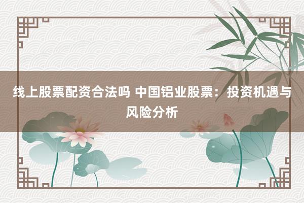 线上股票配资合法吗 中国铝业股票：投资机遇与风险分析