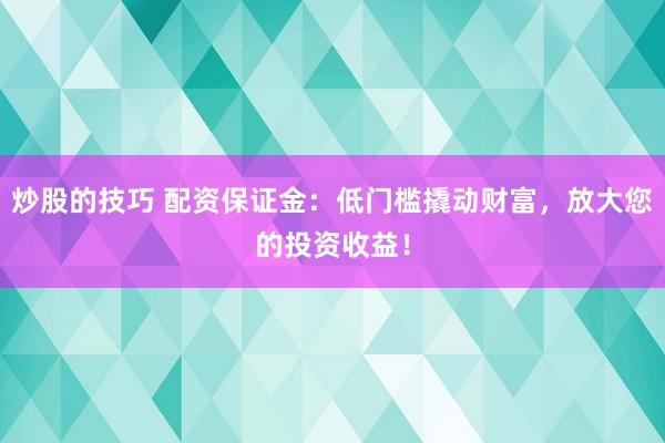炒股的技巧 配资保证金：低门槛撬动财富，放大您的投资收益！