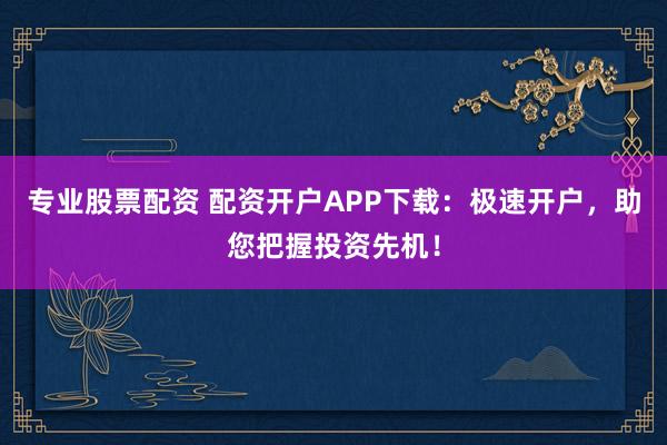 专业股票配资 配资开户APP下载：极速开户，助您把握投资先机！