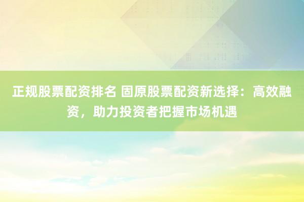 正规股票配资排名 固原股票配资新选择：高效融资，助力投资者把握市场机遇