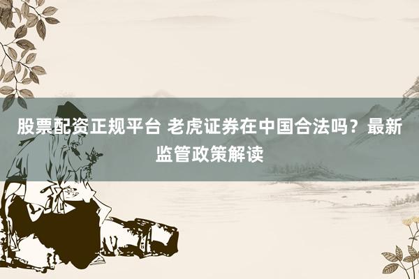 股票配资正规平台 老虎证券在中国合法吗？最新监管政策解读