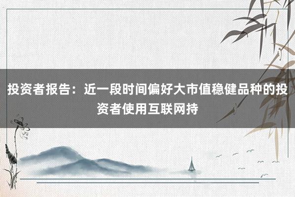 投资者报告：近一段时间偏好大市值稳健品种的投资者使用互联网持